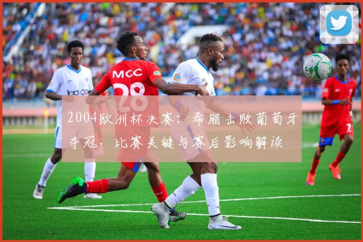 2004欧洲杯决赛:希腊击败葡萄牙夺冠,比赛关键与赛后影响解读