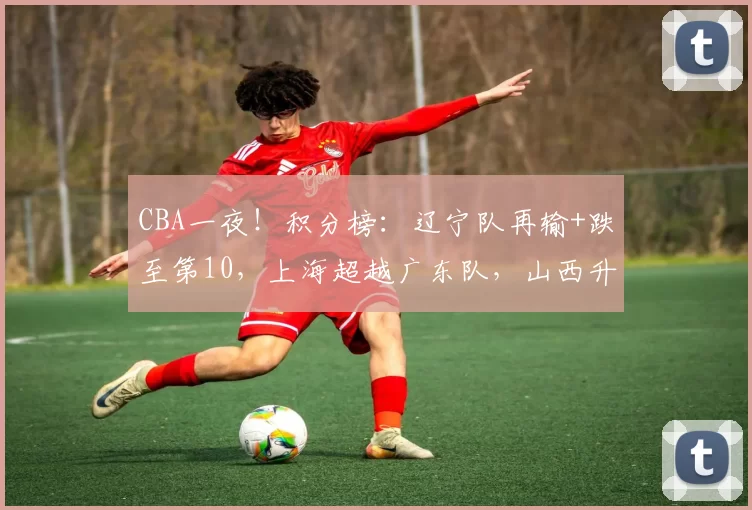 CBA一夜！积分榜：辽宁队再输+跌至第10，上海超越广东队，山西升第八