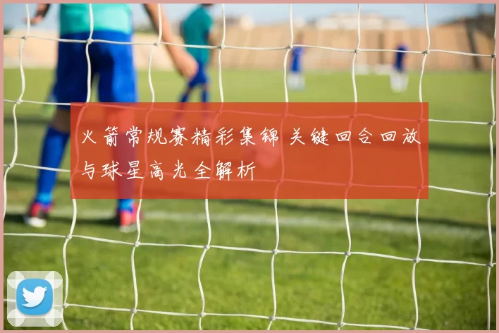 火箭常规赛精彩集锦 关键回合回放与球星高光全解析