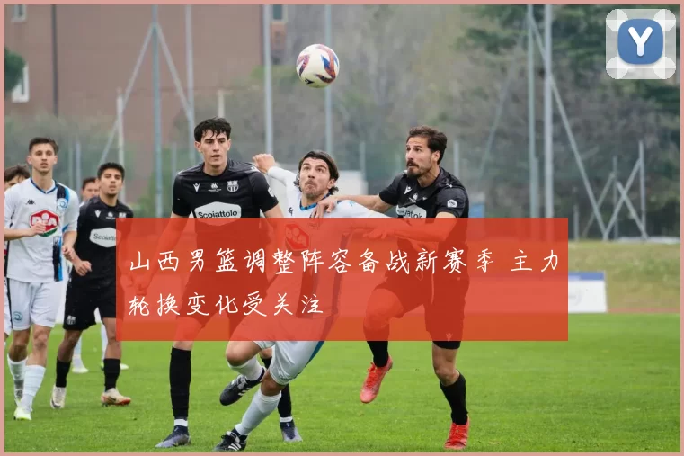 山西男篮调整阵容备战新赛季 主力轮换变化受关注