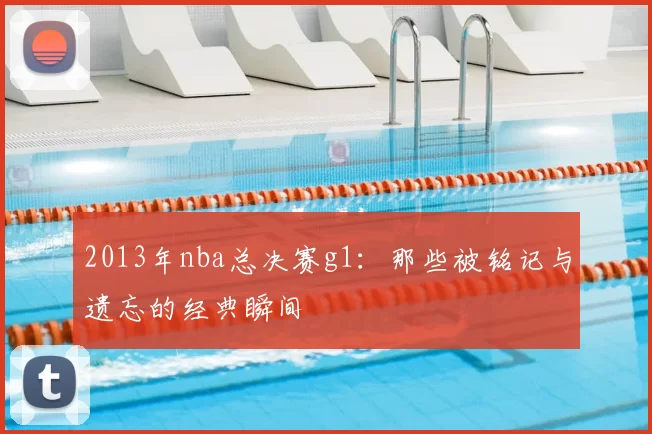 2013年nba总决赛g1：那些被铭记与遗忘的经典瞬间