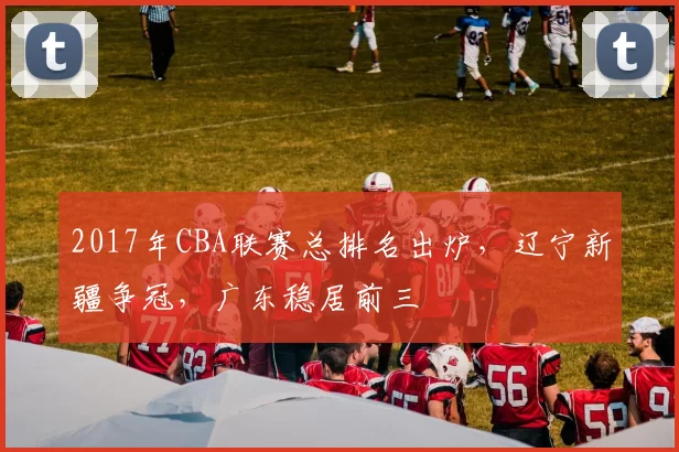 2017年CBA联赛总排名出炉，辽宁新疆争冠，广东稳居前三