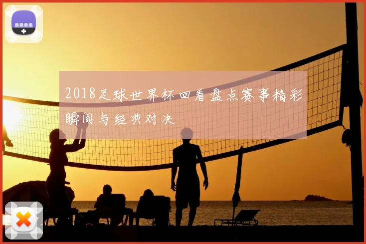 2018足球世界杯回看盘点赛事精彩瞬间与经典对决