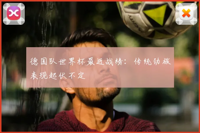 德国队世界杯最近战绩:传统劲旅表现起伏不定