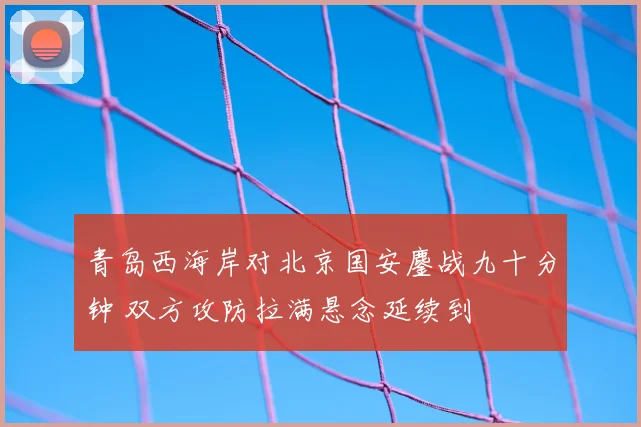 青岛西海岸对北京国安鏖战九十分钟 双方攻防拉满悬念延续到