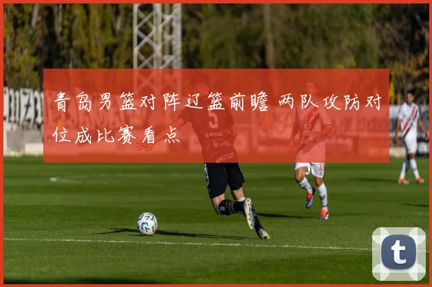 青岛男篮对阵辽篮前瞻 两队攻防对位成比赛看点