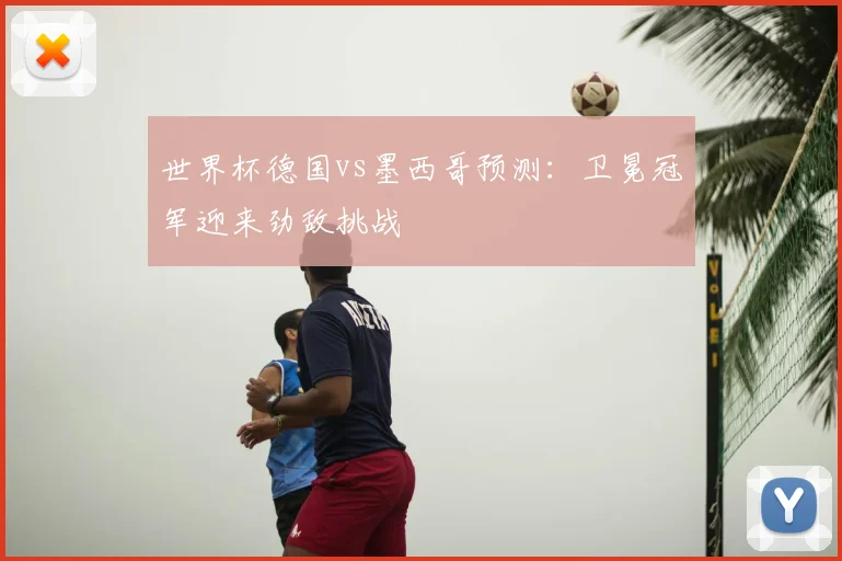 世界杯德国vs墨西哥预测:卫冕冠军迎来劲敌挑战