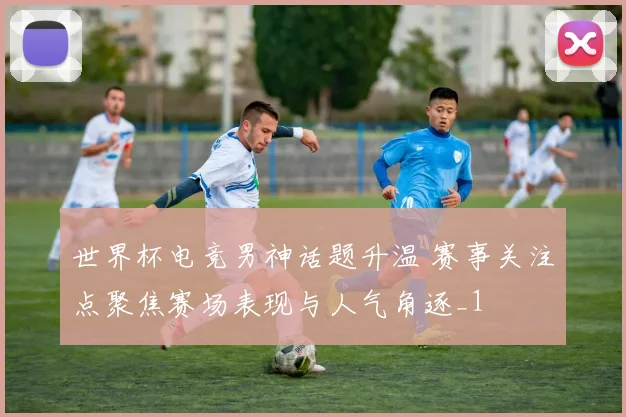 世界杯电竞男神话题升温 赛事关注点聚焦赛场表现与人气角逐_1