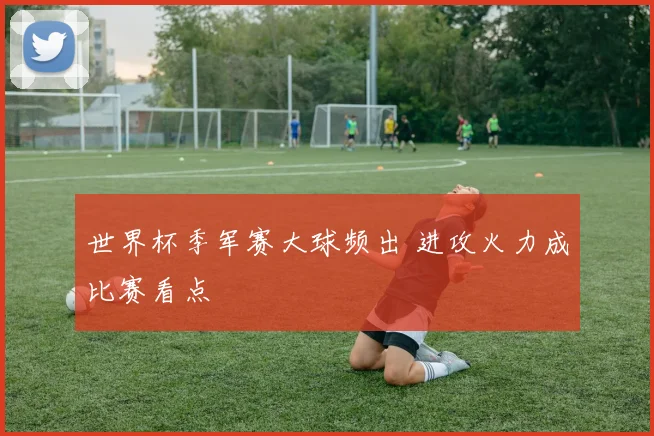 世界杯季军赛大球频出 进攻火力成比赛看点