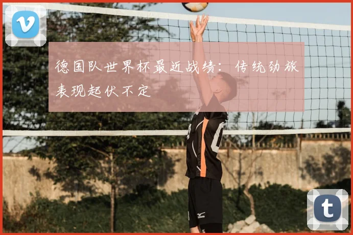 德国队世界杯最近战绩：传统劲旅表现起伏不定