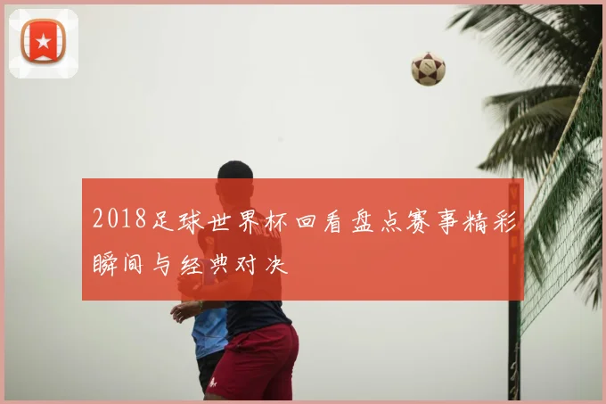 2018足球世界杯回看盘点赛事精彩瞬间与经典对决
