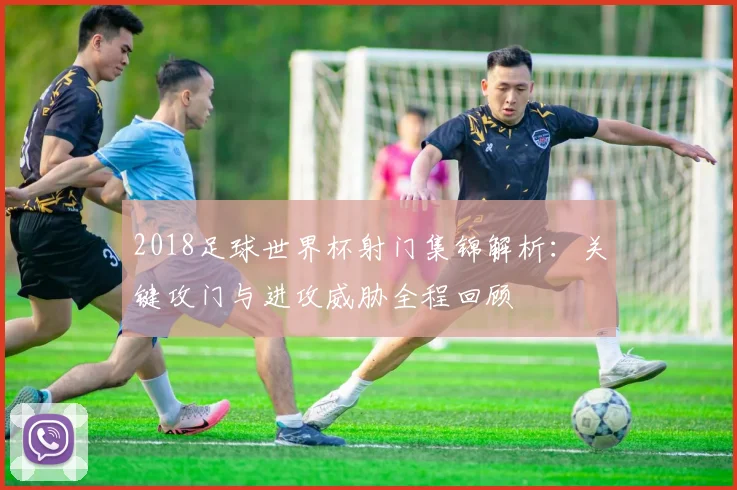 2018足球世界杯射门集锦解析:关键攻门与进攻威胁全程回顾