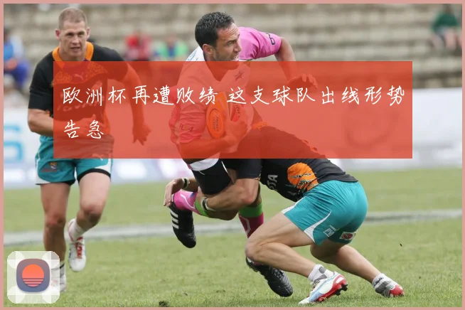 欧洲杯再遭败绩 这支球队出线形势告急
