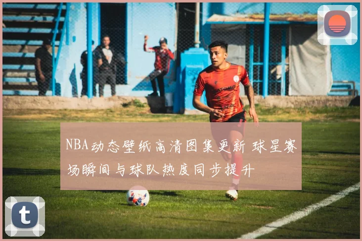 NBA动态壁纸高清图集更新 球星赛场瞬间与球队热度同步提升