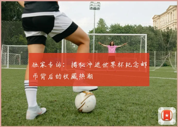 独家专访:揭秘冲进世界杯纪念邮币背后的收藏热潮