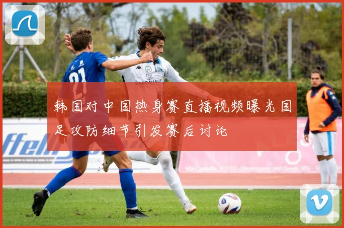 韩国对中国热身赛直播视频曝光国足攻防细节引发赛后讨论