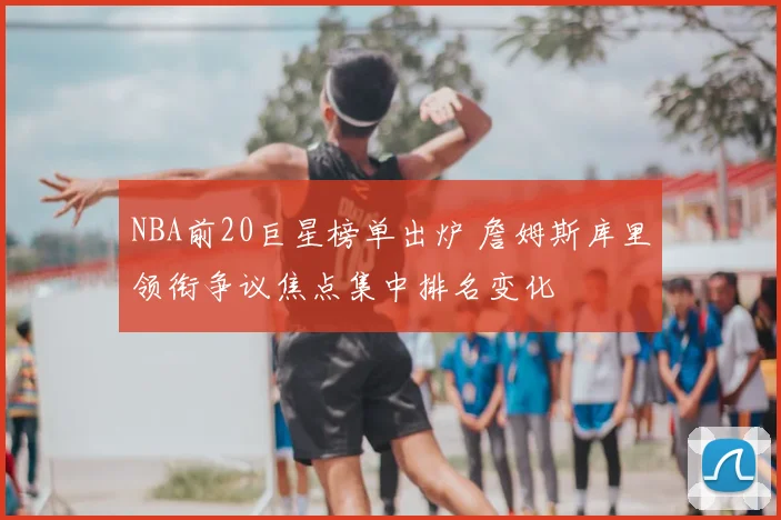 NBA前20巨星榜单出炉 詹姆斯库里领衔争议焦点集中排名变化