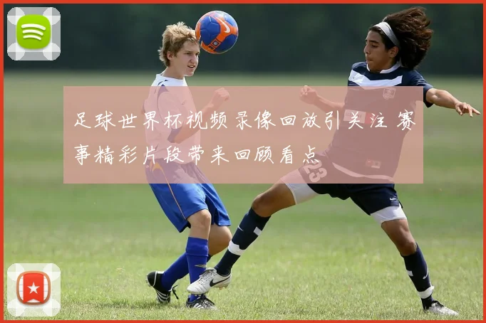 足球世界杯视频录像回放引关注 赛事精彩片段带来回顾看点