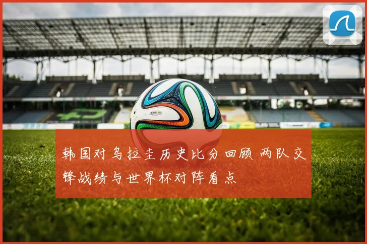 韩国对乌拉圭历史比分回顾 两队交锋战绩与世界杯对阵看点