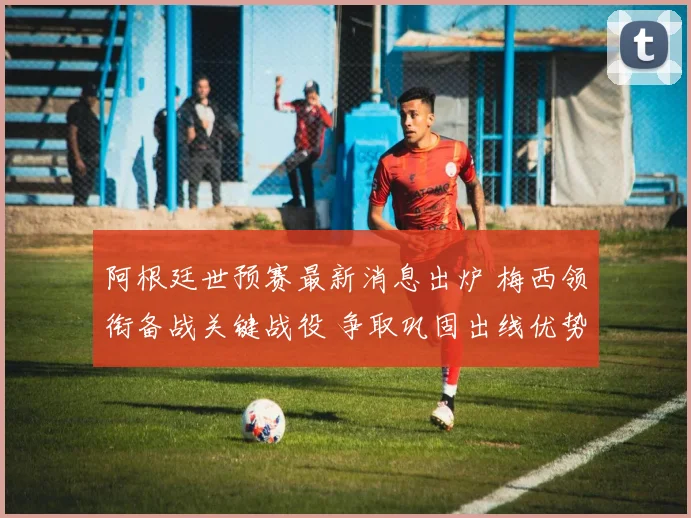 阿根廷世预赛最新消息出炉 梅西领衔备战关键战役 争取巩固出线优势